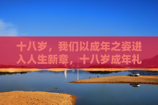 十八岁,我们以成年之姿进入人生新章,十八岁成年礼,启航人生新章 十八岁,我们以成年之姿进入人生新章,十八岁成年礼,启航人生新章