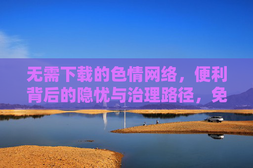 无需下载的色情网络,便利背后的隐忧与治理路径,免下载色情网络,便利背后的隐忧与治理路径 无需下载的色情网络,便利背后的隐忧与治理路径,免下载色情网络,便利背后的隐忧与治理路径
