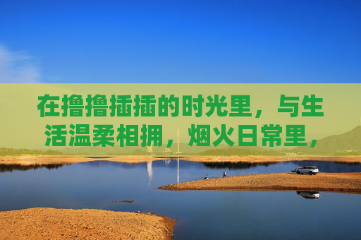 在撸撸插插的时光里,与生活温柔相拥,烟火日常里,与生活温柔相拥 在撸撸插插的时光里,与生活温柔相拥,烟火日常里,与生活温柔相拥