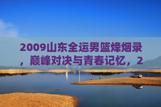 2009山东全运男篮烽烟录，巅峰对决与青春记忆，2009山东全运男篮烽烟录，巅峰对决与青春记忆
