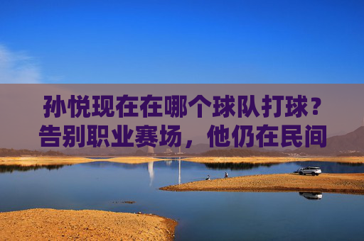 孙悦现在在哪个球队打球？告别职业赛场，他仍在民间篮球发光发热，孙悦告别职业赛场，民间篮球发光发热