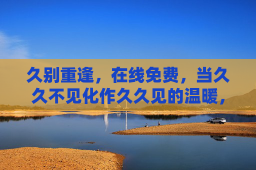 久别重逢,在线免费,当久久不见化作久久见的温暖,久别重逢,在线免费暖久见 久别重逢,在线免费,当久久不见化作久久见的温暖,久别重逢,在线免费暖久见