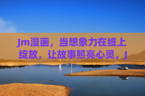 Jm漫画,当想象力在纸上绽放,让故事照亮心灵,Jm漫画,想象纸上绽,故事照心田 Jm漫画,当想象力在纸上绽放,让故事照亮心灵,Jm漫画,想象纸上绽,故事照心田