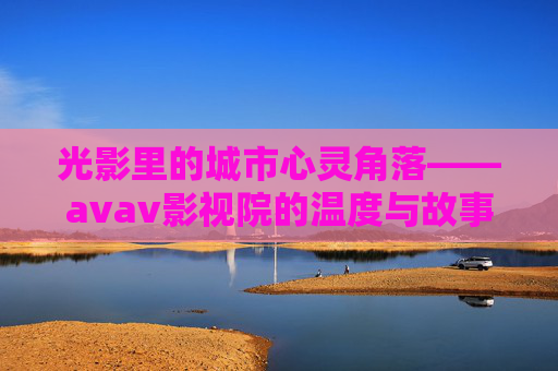 光影里的城市心灵角落——avav影视院的温度与故事,光影里的城市心灵角落,avav影视院的温度与故事 光影里的城市心灵角落——avav影视院的温度与故事,光影里的城市心灵角落,avav影视院的温度与故事