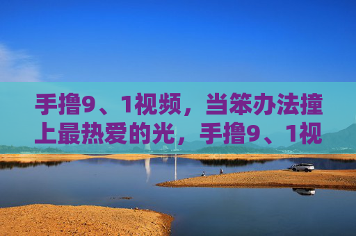 手撸9、1视频，当笨办法撞上最热爱的光，手撸9、1视频，笨办法撞上最热爱的光
