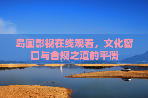 岛国影视在线观看,文化窗口与合规之道的平衡 岛国影视在线观看,文化窗口与合规之道的平衡
