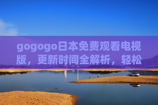 gogogo日本免费观看电视版,更新时间全解析,轻松追最新日剧综艺,gogogo日本免费电视版更新时间全解析,轻松追最新日剧综艺 gogogo日本免费观看电视版,更新时间全解析,轻松追最新日剧综艺,gogogo日本免费电视版更新时间全解析,轻松追最新日剧综艺