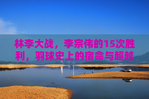 林李大战,李宗伟的15次胜利,羽球史上的宿命与超越,林李大战,15次胜利与羽球宿命的超越 林李大战,李宗伟的15次胜利,羽球史上的宿命与超越,林李大战,15次胜利与羽球宿命的超越