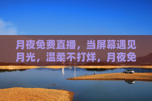 月夜免费直播,当屏幕遇见月光,温柔不打烊,月夜免费直播,温柔月光,屏幕不打烊 月夜免费直播,当屏幕遇见月光,温柔不打烊,月夜免费直播,温柔月光,屏幕不打烊