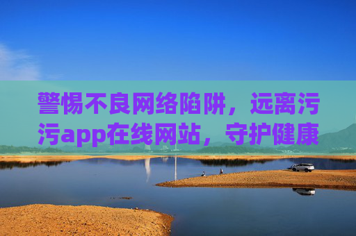 警惕不良网络陷阱,远离污污app在线网站,守护健康网络生活,警惕不良网络陷阱,守护健康网络生活 警惕不良网络陷阱,远离污污app在线网站,守护健康网络生活,警惕不良网络陷阱,守护健康网络生活
