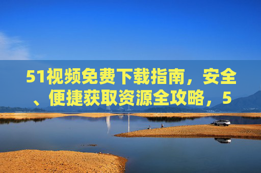 51视频免费下载指南,安全、便捷获取资源全攻略,51视频免费下载全攻略,安全便捷获取资源 51视频免费下载指南,安全、便捷获取资源全攻略,51视频免费下载全攻略,安全便捷获取资源