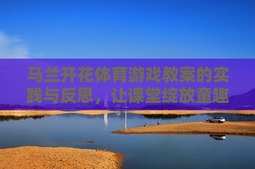 马兰开花体育游戏教案的实践与反思,让课堂绽放童趣与活力 马兰开花体育游戏教案的实践与反思,让课堂绽放童趣与活力