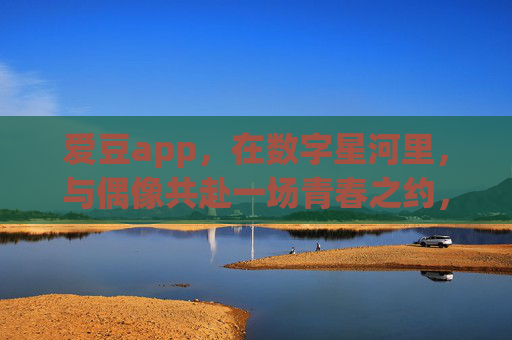 爱豆app,在数字星河里,与偶像共赴一场青春之约,爱豆app,数字星河里的青春之约 爱豆app,在数字星河里,与偶像共赴一场青春之约,爱豆app,数字星河里的青春之约