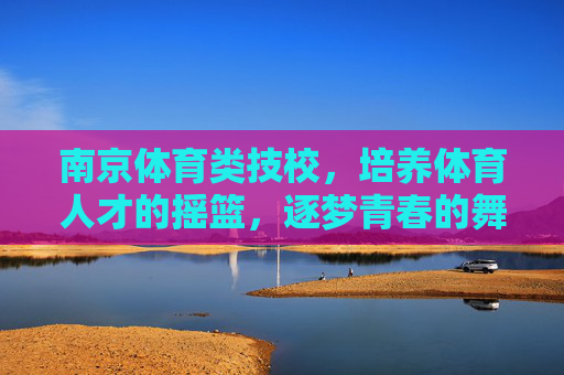 南京体育类技校,培养体育人才的摇篮,逐梦青春的舞台 南京体育类技校,培养体育人才的摇篮,逐梦青春的舞台