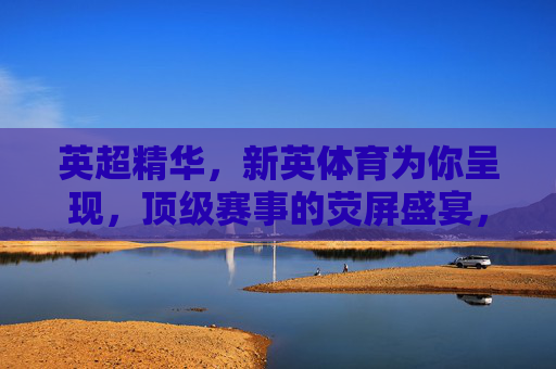 英超精华,新英体育为你呈现,顶级赛事的荧屏盛宴,新英体育英超精华,顶级赛事荧屏盛宴 英超精华,新英体育为你呈现,顶级赛事的荧屏盛宴,新英体育英超精华,顶级赛事荧屏盛宴