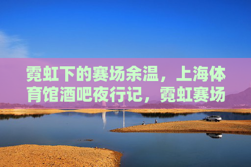 霓虹下的赛场余温,上海体育馆酒吧夜行记,霓虹赛场夜行记,上海体育馆酒吧余温 霓虹下的赛场余温,上海体育馆酒吧夜行记,霓虹赛场夜行记,上海体育馆酒吧余温