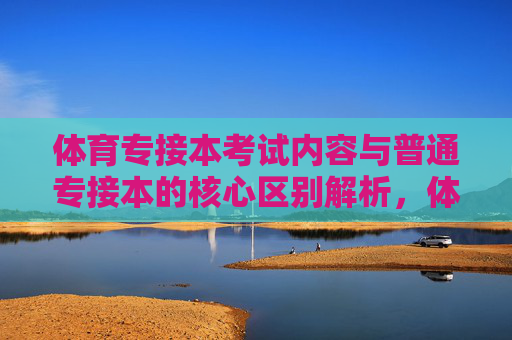 体育专接本考试内容与普通专接本的核心区别解析，体育专接本与普通专接本考试内容的核心区别解析