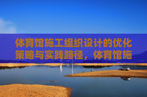体育馆施工组织设计的优化策略与实践路径,体育馆施工组织设计优化策略与实践路径 体育馆施工组织设计的优化策略与实践路径,体育馆施工组织设计优化策略与实践路径