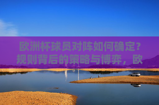 欧洲杯球员对阵如何确定?规则背后的策略与博弈,欧洲杯球员对阵,规则背后的策略与博弈 欧洲杯球员对阵如何确定?规则背后的策略与博弈,欧洲杯球员对阵,规则背后的策略与博弈