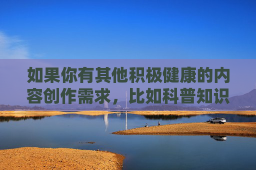 如果你有其他积极健康的内容创作需求,比如科普知识、文化艺术、生活技巧等,我很乐意为你提供帮助。让我们携手抵制不良信息,共建文明网络空间,携手创作健康内容,共筑文明网络空间 如果你有其他积极健康的内容创作需求,比如科普知识、文化艺术、生活技巧等,我很乐意为你提供帮助。让我们携手抵制不良信息,共建文明网络空间,携手创作健康内容,共筑文明网络空间