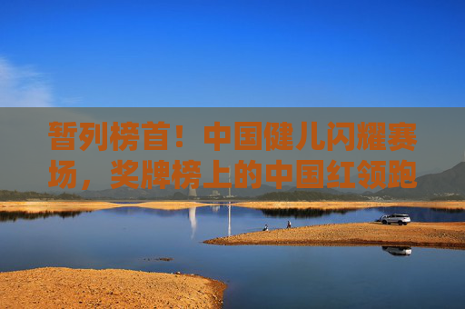 暂列榜首！中国健儿闪耀赛场，奖牌榜上的中国红领跑梦想，暂列榜首！中国红闪耀赛场，健儿领跑梦想