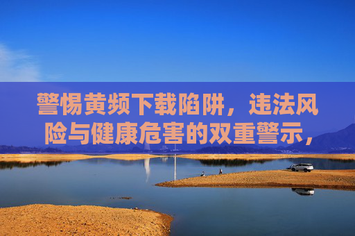 警惕黄频下载陷阱，违法风险与健康危害的双重警示，警惕黄频下载陷阱，违法风险与健康危害的双重警示