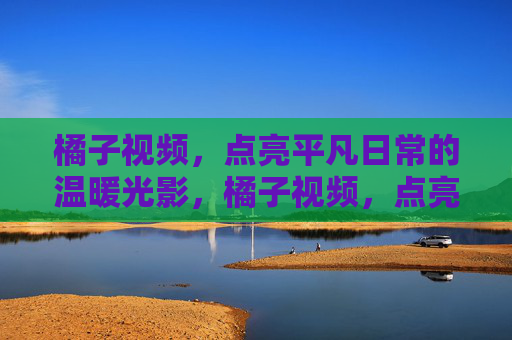 橘子视频,点亮平凡日常的温暖光影,橘子视频,点亮平凡日常的温暖光影 橘子视频,点亮平凡日常的温暖光影,橘子视频,点亮平凡日常的温暖光影