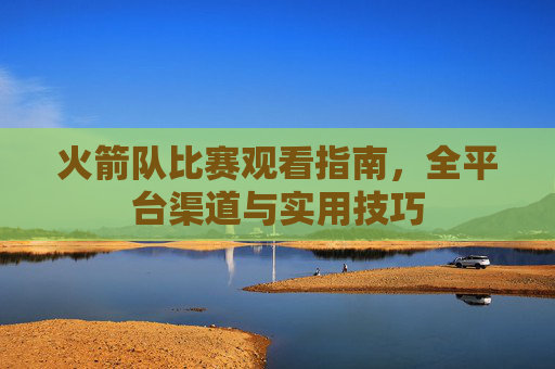 火箭队比赛观看指南,全平台渠道与实用技巧 火箭队比赛观看指南,全平台渠道与实用技巧