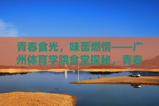 青春食光,味蕾燃情——广州体育学院食堂探秘,青春食堂,味动广体 青春食光,味蕾燃情——广州体育学院食堂探秘,青春食堂,味动广体