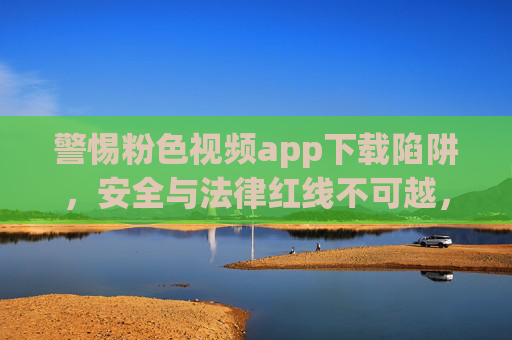 警惕粉色视频app下载陷阱,安全与法律红线不可越,警惕粉色视频app下载陷阱,安全与法律红线不可越 警惕粉色视频app下载陷阱,安全与法律红线不可越,警惕粉色视频app下载陷阱,安全与法律红线不可越