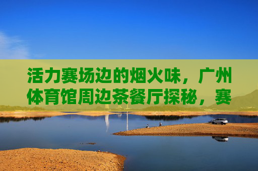 活力赛场边的烟火味,广州体育馆周边茶餐厅探秘,赛场烟火气!广州体育馆周边茶餐厅探秘 活力赛场边的烟火味,广州体育馆周边茶餐厅探秘,赛场烟火气!广州体育馆周边茶餐厅探秘