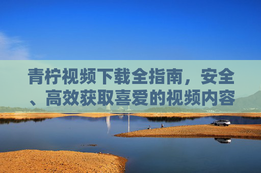 青柠视频下载全指南，安全、高效获取喜爱的视频内容，青柠视频下载全指南，安全高效获取喜爱内容