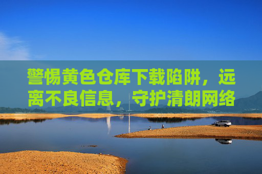 警惕黄色仓库下载陷阱,远离不良信息,守护清朗网络 警惕黄色仓库下载陷阱,远离不良信息,守护清朗网络