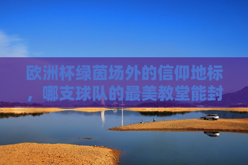 欧洲杯绿茵场外的信仰地标，哪支球队的最美教堂能封神？欧洲杯球队最美教堂，绿茵场外信仰地标谁能封神？