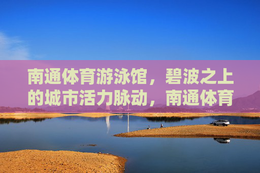 南通体育游泳馆，碧波之上的城市活力脉动，南通体育游泳馆，碧波之上的城市活力脉动