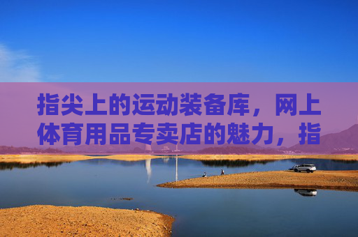 指尖上的运动装备库,网上体育用品专卖店的魅力,指尖上的运动装备库,网上体育用品专卖店的魅力 指尖上的运动装备库,网上体育用品专卖店的魅力,指尖上的运动装备库,网上体育用品专卖店的魅力