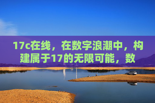 17c在线,在数字浪潮中,构建属于17的无限可能,数字浪潮中,17c在线构筑无限可能 17c在线,在数字浪潮中,构建属于17的无限可能,数字浪潮中,17c在线构筑无限可能