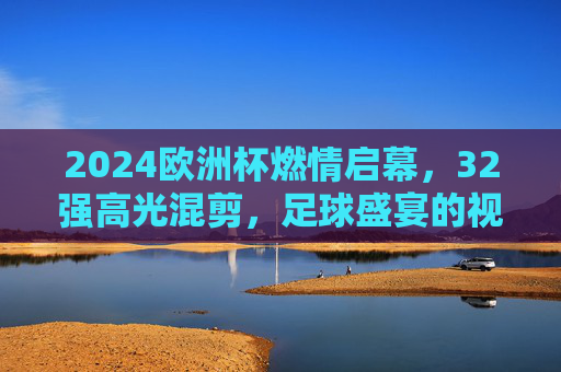 2024欧洲杯燃情启幕，32强高光混剪，足球盛宴的视觉序曲，2024欧洲杯燃情启幕，32强高光混剪，足球盛宴视觉序曲