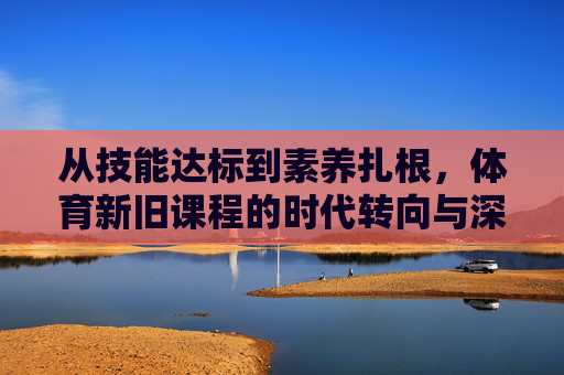从技能达标到素养扎根,体育新旧课程的时代转向与深层逻辑,体育课程的时代转向,从技能达标到素养扎根的深层逻辑 从技能达标到素养扎根,体育新旧课程的时代转向与深层逻辑,体育课程的时代转向,从技能达标到素养扎根的深层逻辑