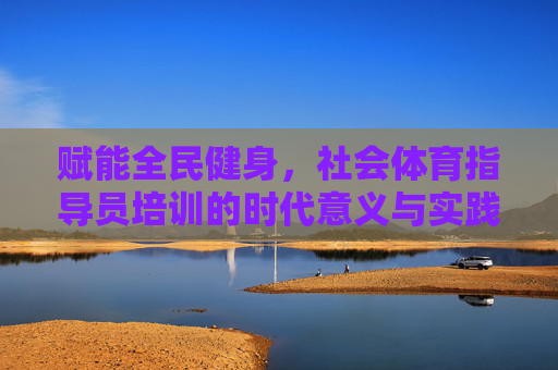 赋能全民健身,社会体育指导员培训的时代意义与实践路径,社会体育指导员培训,赋能全民健身的时代意义与实践路径 赋能全民健身,社会体育指导员培训的时代意义与实践路径,社会体育指导员培训,赋能全民健身的时代意义与实践路径