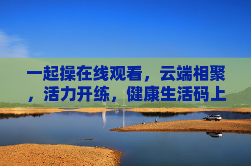 一起操在线观看,云端相聚,活力开练,健康生活码上行动!云端一起操,活力开练,健康码上行动 一起操在线观看,云端相聚,活力开练,健康生活码上行动!云端一起操,活力开练,健康码上行动
