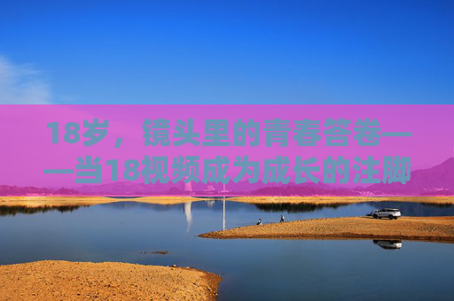 18岁，镜头里的青春答卷——当18视频成为成长的注脚，镜头里的青春答卷