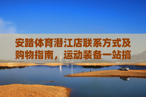 安踏体育潜江店联系方式及购物指南,运动装备一站搞定,安踏体育潜江店,联系方式、购物指南,运动装备一站搞定 安踏体育潜江店联系方式及购物指南,运动装备一站搞定,安踏体育潜江店,联系方式、购物指南,运动装备一站搞定