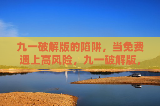 九一破解版的陷阱,当免费遇上高风险,九一破解版,免费遇上高风险的陷阱 九一破解版的陷阱,当免费遇上高风险,九一破解版,免费遇上高风险的陷阱
