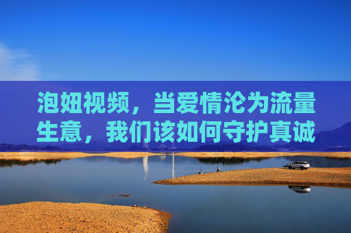 泡妞视频,当爱情沦为流量生意,我们该如何守护真诚?泡妞视频,爱情成流量生意,真诚何在? 泡妞视频,当爱情沦为流量生意,我们该如何守护真诚?泡妞视频,爱情成流量生意,真诚何在?