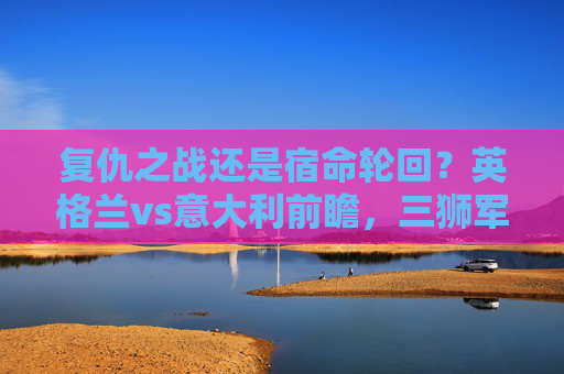 复仇之战还是宿命轮回?英格兰vs意大利前瞻,三狮军团能否破解蓝衣魔咒?复仇之战还是宿命轮回?英格兰战意大利,三狮军团能否破蓝衣魔咒 复仇之战还是宿命轮回?英格兰vs意大利前瞻,三狮军团能否破解蓝衣魔咒?复仇之战还是宿命轮回?英格兰战意大利,三狮军团能否破蓝衣魔咒