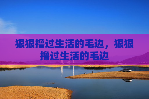 狠狠撸过生活的毛边,狠狠撸过生活的毛边 狠狠撸过生活的毛边,狠狠撸过生活的毛边