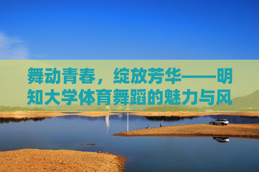 舞动青春，绽放芳华——明知大学体育舞蹈的魅力与风采，明知大学体育舞蹈，舞动青春绽放芳华