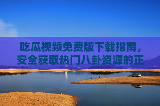 吃瓜视频免费版下载指南,安全获取热门八卦资源的正确姿势,吃瓜视频免费下载安全指南 吃瓜视频免费版下载指南,安全获取热门八卦资源的正确姿势,吃瓜视频免费下载安全指南