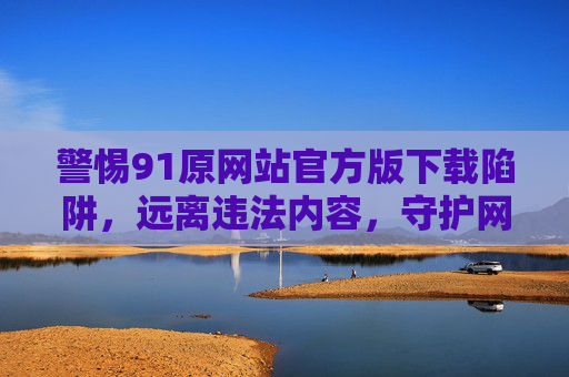警惕91原网站官方版下载陷阱，远离违法内容，守护网络安全，警惕91原网站官方版下载陷阱，远离违法内容，守护网络安全